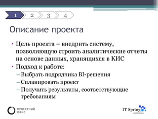 1   2     3     4

Описание проекта
• Цель проекта – внедрить систему,
  позволяющую строить аналитические отчеты
  на основе данных, хранящихся в КИС
• Подход к работе:
 – Выбрать подрядчика BI-решения
 – Спланировать проект
 – Получить результаты, соответствующие
   требованиям
 