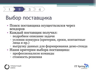 1    2     3     4

Выбор поставщика
• Поиск поставщика осуществлялся через
  вендоров
• Каждый поставщик получил:
 ▫ подробное описание задачи
 ▫ условия конкурса (критерии, сроки, контактные
   лица и пр.)
 ▫ выгрузку данных для формирования демо-стенда
• Наши критерии выбора поставщика:
 ▫ профессионализм команды
 ▫ стоимость решения
 