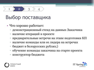 1      2     3     4

Выбор поставщика
• Что хорошо работает:
 ▫   демонстрационный стенд на данных Заказчика
 ▫   наличие итераций в проекте
 ▫   предварительные встречи на этапе подготовки КП
 ▫   наличие команды или ее лидера на встречах
 ▫   бюджет в белорусских рублях;)
 ▫   обучение команды заказчика на старте проекта
 ▫   конструктор бюджета
 