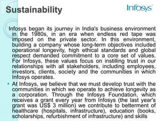 Sustainability

 Infosys began its journey in India's business environment
   in the 1980s, in an era when endless red tape was
   imposed on the private sector. In this environment,
   building a company whose long-term objectives included
   operational longevity, high ethical standards and global
   respect demanded commitment to a core set of values.
   For Infosys, these values focus on instilling trust in our
   relationships with all stakeholders, including employees,
   investors, clients, society and the communities in which
   Infosys operates.
 At Infosys, we believe that we must develop trust with the
   communities in which we operate to achieve longevity as
   a corporation. Through the Infosys Foundation, which
   receives a grant every year from Infosys (the last year's
   grant was US$ 3 million) we contribute to betterment of
   healthcare (hospitals, infrastructure), education (books,
   scholarships, refurbishment of infrastructure) and skills
 