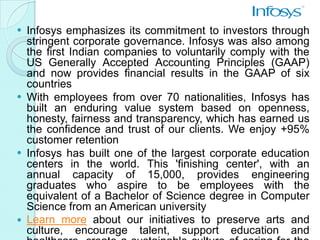  Infosys emphasizes its commitment to investors through
  stringent corporate governance. Infosys was also among
  the first Indian companies to voluntarily comply with the
  US Generally Accepted Accounting Principles (GAAP)
  and now provides financial results in the GAAP of six
  countries
 With employees from over 70 nationalities, Infosys has
  built an enduring value system based on openness,
  honesty, fairness and transparency, which has earned us
  the confidence and trust of our clients. We enjoy +95%
  customer retention
 Infosys has built one of the largest corporate education
  centers in the world. This 'finishing center', with an
  annual capacity of 15,000, provides engineering
  graduates who aspire to be employees with the
  equivalent of a Bachelor of Science degree in Computer
  Science from an American university
 Learn more about our initiatives to preserve arts and
  culture, encourage talent, support education and
 