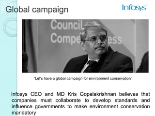 Global campaign




          'Let's have a global campaign for environment conservation'



 Infosys CEO and MD Kris Gopalakrishnan believes that
 companies must collaborate to develop standards and
 influence governments to make environment conservation
 mandatory
 