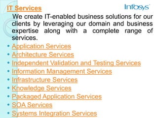IT Services
  We create IT-enabled business solutions for our
  clients by leveraging our domain and business
  expertise along with a complete range of
  services.
 Application Services
 Architecture Services
 Independent Validation and Testing Services
 Information Management Services
 Infrastructure Services
 Knowledge Services
 Packaged Application Services
 SOA Services
 Systems Integration Services
 