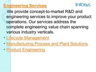 Engineering Services
  We provide concept-to-market R&D and
  engineering services to improve your product
  operations. Our services address the
  complete engineering value chain spanning
  various industry verticals.
 Lifecycle Management
 Manufacturing Process and Plant Solutions
 Product Engineering
 