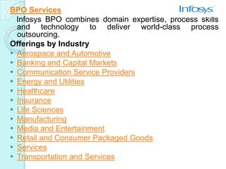 BPO Services
  Infosys BPO combines domain expertise, process skills
  and technology to deliver world-class process
  outsourcing.
Offerings by Industry
 Aerospace and Automotive
 Banking and Capital Markets
 Communication Service Providers
 Energy and Utilities
 Healthcare
 Insurance
 Life Sciences
 Manufacturing
 Media and Entertainment
 Retail and Consumer Packaged Goods
 Services
 Transportation and Services
 