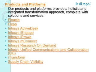 Products and Platforms
  Our products and platforms provide a holistic and
  integrated transformation approach, complete with
  solutions and services.
 Finacle
 Flypp
 Infosys ActiveDesk
 Infosys iEngage
 Infosys iProwe
 Infosys mConnect
 Infosys Research On Demand
 Infosys Unified Communications and Collaboration
  (UC)
 iTransform
 Supply Chain Visibility
 