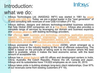 Introduction:
what we do:
   Infosys Technologies Ltd. (NASDAQ: INFY) was started in 1981 by seven
    people with US$ 250. Today, we are a global leader in the "next generation" of
    IT and consulting with revenues of over US$ 4.8 billion (FY 10).
   Infosys defines, designs and delivers technology-enabled business solutions
    that help Global 2000 companies win in a Flat World. Infosys also provides a
    complete range of services by leveraging our domain and business expertise
    and strategic alliances with leading technology providers.
   Our offerings span business and technology consulting, application services,
    systems integration, product engineering, custom software development,
    maintenance, re-engineering, independent testing and validation services, IT
    infrastructure services and business process outsourcing.
   Infosys pioneered the Global Delivery Model (GDM), which emerged as a
    disruptive force in the industry leading to the rise of offshore outsourcing. The
    GDM is based on the principle of taking work to the location where the best
    talent is available, where it makes the best economic sense, with the least
    amount of acceptable risk.
   Infosys has a global footprint with 63 offices and development centers in India,
    China, Australia, the Czech Republic, Poland, the UK, Canada and Japan.
    Infosys and its subsidiaries have 114,822 employees as on June 30, 2010.
   Infosys takes pride in building strategic long-term client relationships. Over 97%
    of our revenues come from existing customers (FY 10).
 