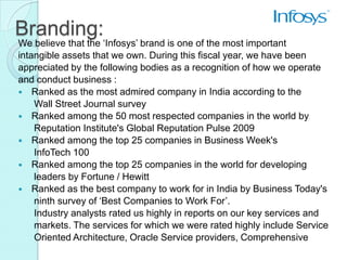 Branding:
We believe that the ‘Infosys’ brand is one of the most important
intangible assets that we own. During this fiscal year, we have been
appreciated by the following bodies as a recognition of how we operate
and conduct business :
 Ranked as the most admired company in India according to the
    Wall Street Journal survey
 Ranked among the 50 most respected companies in the world by
    Reputation Institute's Global Reputation Pulse 2009
 Ranked among the top 25 companies in Business Week's
    InfoTech 100
 Ranked among the top 25 companies in the world for developing
    leaders by Fortune / Hewitt
 Ranked as the best company to work for in India by Business Today's
    ninth survey of ‘Best Companies to Work For’.
    Industry analysts rated us highly in reports on our key services and
    markets. The services for which we were rated highly include Service
    Oriented Architecture, Oracle Service providers, Comprehensive
 
