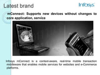 Latest brand
 mConnect: Supports new devices without changes to
 core application, service




Infosys mConnect is a context-aware, real-time mobile transaction
 middleware that enables mobile services for websites and e-Commerce
 platforms.
 
