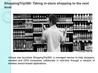 ShoppingTrip360: Taking in-store shopping to the next
level




  Infosys has launched ShoppingTrip360, a managed service to help shoppers,
  retailers and CPG companies collaborate in real-time through a network of
  wireless sensor-based applications
 