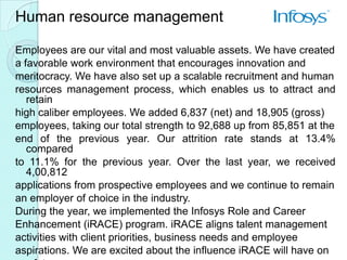 Human resource management

Employees are our vital and most valuable assets. We have created
a favorable work environment that encourages innovation and
meritocracy. We have also set up a scalable recruitment and human
resources management process, which enables us to attract and
   retain
high caliber employees. We added 6,837 (net) and 18,905 (gross)
employees, taking our total strength to 92,688 up from 85,851 at the
end of the previous year. Our attrition rate stands at 13.4%
   compared
to 11.1% for the previous year. Over the last year, we received
   4,00,812
applications from prospective employees and we continue to remain
an employer of choice in the industry.
During the year, we implemented the Infosys Role and Career
Enhancement (iRACE) program. iRACE aligns talent management
activities with client priorities, business needs and employee
aspirations. We are excited about the influence iRACE will have on
 