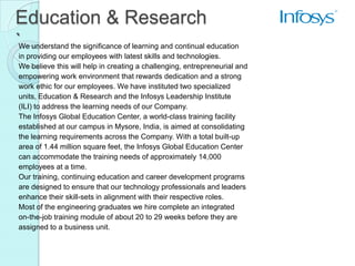Education & Research
`
We understand the significance of learning and continual education
in providing our employees with latest skills and technologies.
We believe this will help in creating a challenging, entrepreneurial and
empowering work environment that rewards dedication and a strong
work ethic for our employees. We have instituted two specialized
units, Education & Research and the Infosys Leadership Institute
(ILI) to address the learning needs of our Company.
The Infosys Global Education Center, a world-class training facility
established at our campus in Mysore, India, is aimed at consolidating
the learning requirements across the Company. With a total built-up
area of 1.44 million square feet, the Infosys Global Education Center
can accommodate the training needs of approximately 14,000
employees at a time.
Our training, continuing education and career development programs
are designed to ensure that our technology professionals and leaders
enhance their skill-sets in alignment with their respective roles.
Most of the engineering graduates we hire complete an integrated
on-the-job training module of about 20 to 29 weeks before they are
assigned to a business unit.
 