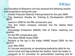Our Education & Research unit has received the following awards
and recognitions during the year :
   Golden Peacock National Training Award for the year 2009
   The American Society for Training & Development (ASTD)
  BEST
    award in 2009 for the fifth consecutive year
   The first Indian company inducted into the Global Most
  Admired
    Knowledge Enterprise (MAKE) Hall of Fame, retaining our
  position
    for the fifth consecutive year
   The Asian MAKE Award 2009
   Ranked at the top in the Indian MAKE Award 2009, for the
  second
    year after 2005.
    ILI focuses exclusively on developing leadership skills for our
    senior-most and high potential tier leaders. Each tier leader is
    assigned an ILI counselor for personalized coaching and for
 