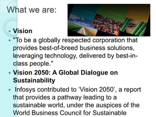What we are:

 Vision
 "To be a globally respected corporation that
  provides best-of-breed business solutions,
  leveraging technology, delivered by best-in-
  class people."
 Vision 2050: A Global Dialogue on
  Sustainability
 Infosys contributed to ‘Vision 2050’, a report
  that provides a pathway leading to a
  sustainable world, under the auspices of the
  World Business Council for Sustainable
 