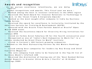 Awards and recognition
   A s    w e     pur s u e    ex c el l en c e  r el e n t l es s l y , w e     ar e     de l i g h t ed    t o    r ec e i v e
     s e v e r al
    g l o b a l r e c o g ni t i ons a n d a w a r d s . T h i s f i s c a l y e a r w e w e r e :
      R a n k e d a m o n g t h e b e s t i n i n v e s t o r r e l a t i o ns i n t h e A P A C r e g i o        n
      R e c e i v e d t h e G o l d A w a r d f o r I n v e s t or R e l a t i o ns i n T e c h n o l og y        i n
t h e U . S . i n t h e ‘ A s s et T r i p l e A C o r p o r at e A w a r d s ’
      R a n k e d a s t h e m o s t s o u g h t - af t er c o m p a n y i n I n d i a b y B u s i n es s
T o d a y S u r v e y
      R e c e i v e d t h e a w a r d f o r e x c e l l en c e i n i n c l u s i v i t y i n s t i t u t ed b y   t h e
A m e r i c an S o c i e t y f o r T r a i n i ng & D e v e l o pm en t ( A S T D )
    H o n o r e d w i t h t h e O r a c l e T i t a n P a r t n e r A w a r d a t O r a c l e ®       O p e n
W o r l d 2 0 0 9 e v e n t
      R e c e i v e d t h e E x c e l l en c e A w a r d f o r D i v e r s i t y H i r i n g I n i t i a t i v es f o r
I n f o s y s B P O
      L i s t e d o n F o r b e s A s i a n F a b u l o us 5 0 f o r t h e f o u r t h c o n s e c u t i v e y e a r
      R e c o g n i z ed a s o n e o f ‘ I n d i a' s B e s t C o m p a n i es t o W o r k F o r ’ i n a
s u r v e y c o n d u c t ed b y G r e a t P l a c e t o W o r k ® I n s t i t ut e
     L i s t e d i n F o r t u n e' s 1 0 0 f a s t e s t - g r ow i n g c o m p a n i es
• R a n k e d a s t h e B e s t O u t s o u r c i n g P a r t n e r b y t h e W a t e r s R a n k i n g s
2 0 0 9
     L i s t e d a m o n g b e s t c o m p a n i e s f o r l e a d e r s b y H a y G r o u p a n d C h i e f
E x e c ut i v e M a g a z i n e
     T h e s o l e c o m p a n y f r o m I n d i a t o b e f e a t u r e d i n t h e T o p 2 5 l i s t o f
B u s i n es s     W e e k ' s I n f o T e c h 1 0 0
     R e c e i   v e d t h e d i s t i n c t i o n o f h a v i n g o n e o f t h e ‘ B e s t R a n k e d   O n l i n e
A n n u al R      e p o r t s i n G r e a t er C h i n a & A s i a / P a c i f i c ’ a t I R G l o b a l
R a n k i ng s     2 0 0 9
 
