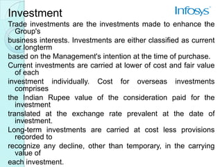 Investment
Trade investments are the investments made to enhance the
   Group's
business interests. Investments are either classified as current
   or longterm
based on the Management's intention at the time of purchase.
Current investments are carried at lower of cost and fair value
   of each
investment individually. Cost for overseas investments
   comprises
the Indian Rupee value of the consideration paid for the
   investment
translated at the exchange rate prevalent at the date of
   investment.
Long-term investments are carried at cost less provisions
   recorded to
recognize any decline, other than temporary, in the carrying
   value of
each investment.
 