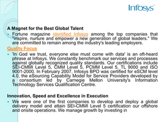 A Magnet for the Best Global Talent
 Fortune magazine identified Infosys among the top companies that
  "inspire, nurture and empower a new generation of global leaders." We
  are committed to remain among the industry's leading employers.
Quality Focus
 'In God we trust, everyone else must come with data' is an oft-heard
  phrase at Infosys. We constantly benchmark our services and processes
  against globally recognized quality standards. Our certifications include
  SEI-CMMI Level 5, CMM Level 5, PCMM Level 5, TL 9000 and ISO
  9001-2000. In February 2007, Infosys BPO was certified for eSCM level
  4.0, the eSourcing Capability Model for Service Providers developed by
  a consortium led by Carnegie Mellon University's Information
  Technology Services Qualification Centre.

Innovation, Speed and Excellence in Execution
 We were one of the first companies to develop and deploy a global
  delivery model and attain SEI-CMMI Level 5 certification our offshore
  and onsite operations. We manage growth by investing in
 