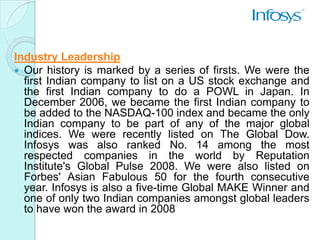 Industry Leadership
 Our history is marked by a series of firsts. We were the
  first Indian company to list on a US stock exchange and
  the first Indian company to do a POWL in Japan. In
  December 2006, we became the first Indian company to
  be added to the NASDAQ-100 index and became the only
  Indian company to be part of any of the major global
  indices. We were recently listed on The Global Dow.
  Infosys was also ranked No. 14 among the most
  respected companies in the world by Reputation
  Institute's Global Pulse 2008. We were also listed on
  Forbes' Asian Fabulous 50 for the fourth consecutive
  year. Infosys is also a five-time Global MAKE Winner and
  one of only two Indian companies amongst global leaders
  to have won the award in 2008
 