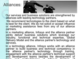 Alliances:

 Our services and business solutions are strengthened by
 alliances with leading technology partners.
  We recommend technologies to the client based on what
 is best for the client. We do not solicit or accept influence
 or marketing assistance fees from any of our alliance
 partners.
 In a marketing alliance, Infosys and the alliance partner
 jointly deliver business solutions which leverage our
 industry, functional and technical expertise, Global
 Delivery Model and the alliance partner's technology and
 services.
 In a technology alliance, Infosys works with an alliance
 partner to build business and technical competency in
 the alliance partner's technology through training,
 engagement with the alliance partner's technical support
 and development teams besides the development of
 