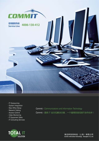 　
Service Line        4006-130-412




- IT Outsourcing
- System Integration
- New Office Setup           Commit - Communications and Information Technology
- Network Cabling
- Access Control             Commit -      IT                                             IT
- Video Monitoring
- IT Equipment Sales
- IT Consulting Services




TOTAL IT
             SOLUTION                                      Commit Information Technology（Shanghai) Co., Ltd.
 