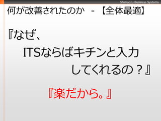 Shimadzu Business Systems


何が改善されたのか - 【全体最適】

『なぜ、
  ITSならばキチンと入力
        してくれるの？』
     『楽だから。』
 