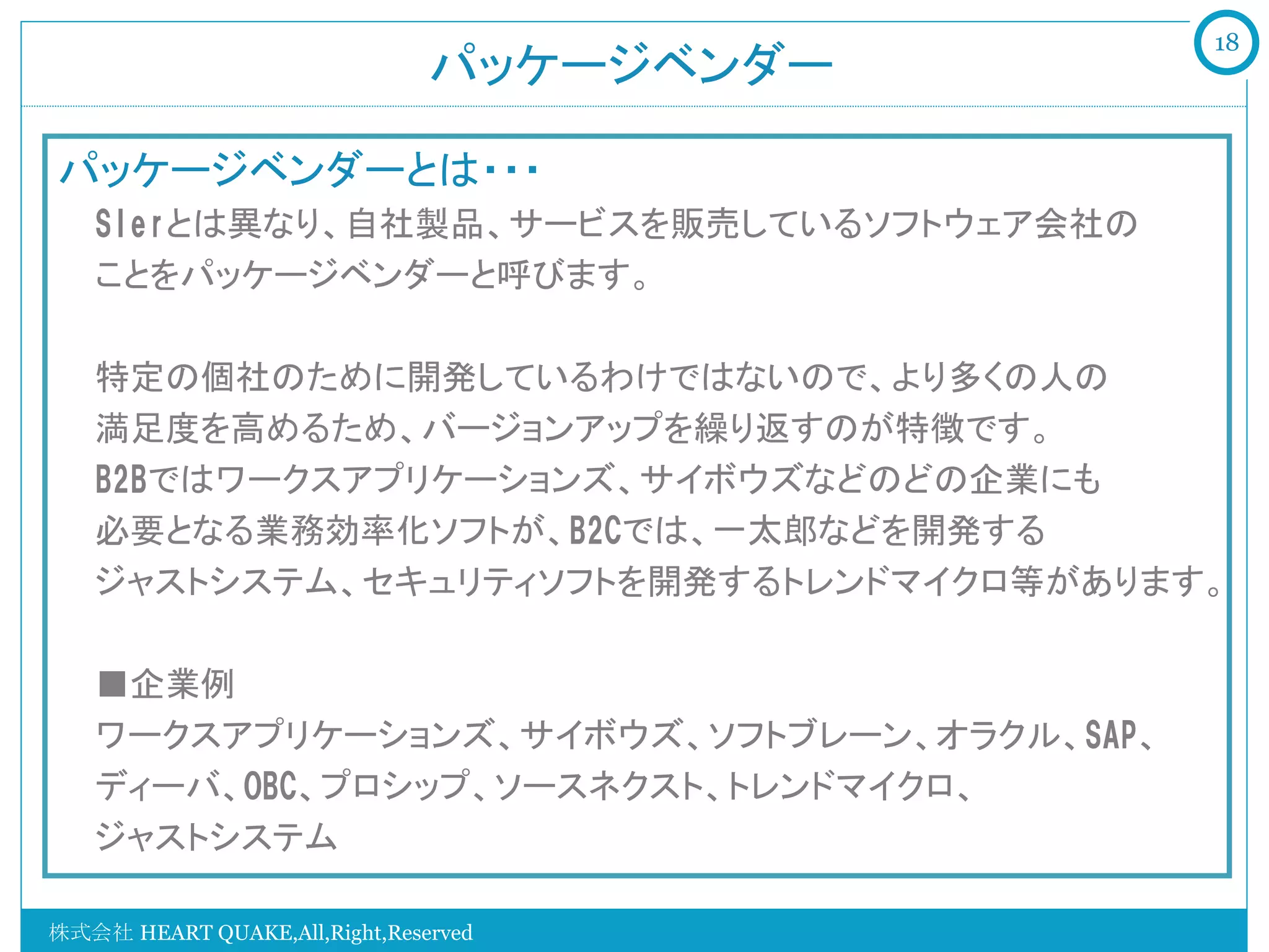 18
                               パッケージベンダー	

パッケージベンダーとは・・・
   SIerとは異なり、自社製品、サービスを販売しているソフトウェア会社の
   ことをパッケージベンダーと呼びます。

   特定の個社のために開発しているわけではないので、より多くの人の
   満足度を高めるため、バージョンアップを繰り返すのが特徴です。
   B2Bではワークスアプリケーションズ、サイボウズなどのどの企業にも
   必要となる業務効率化ソフトが、B2Cでは、一太郎などを開発する
   ジャストシステム、セキュリティソフトを開発するトレンドマイクロ等があります。

   ■企業例
   ワークスアプリケーションズ、サイボウズ、ソフトブレーン、オラクル、SAP、
   ディーバ、OBC、プロシップ、ソースネクスト、トレンドマイクロ、
   ジャストシステム

株式会社 HEART QUAKE,All,Right,Reserved
 