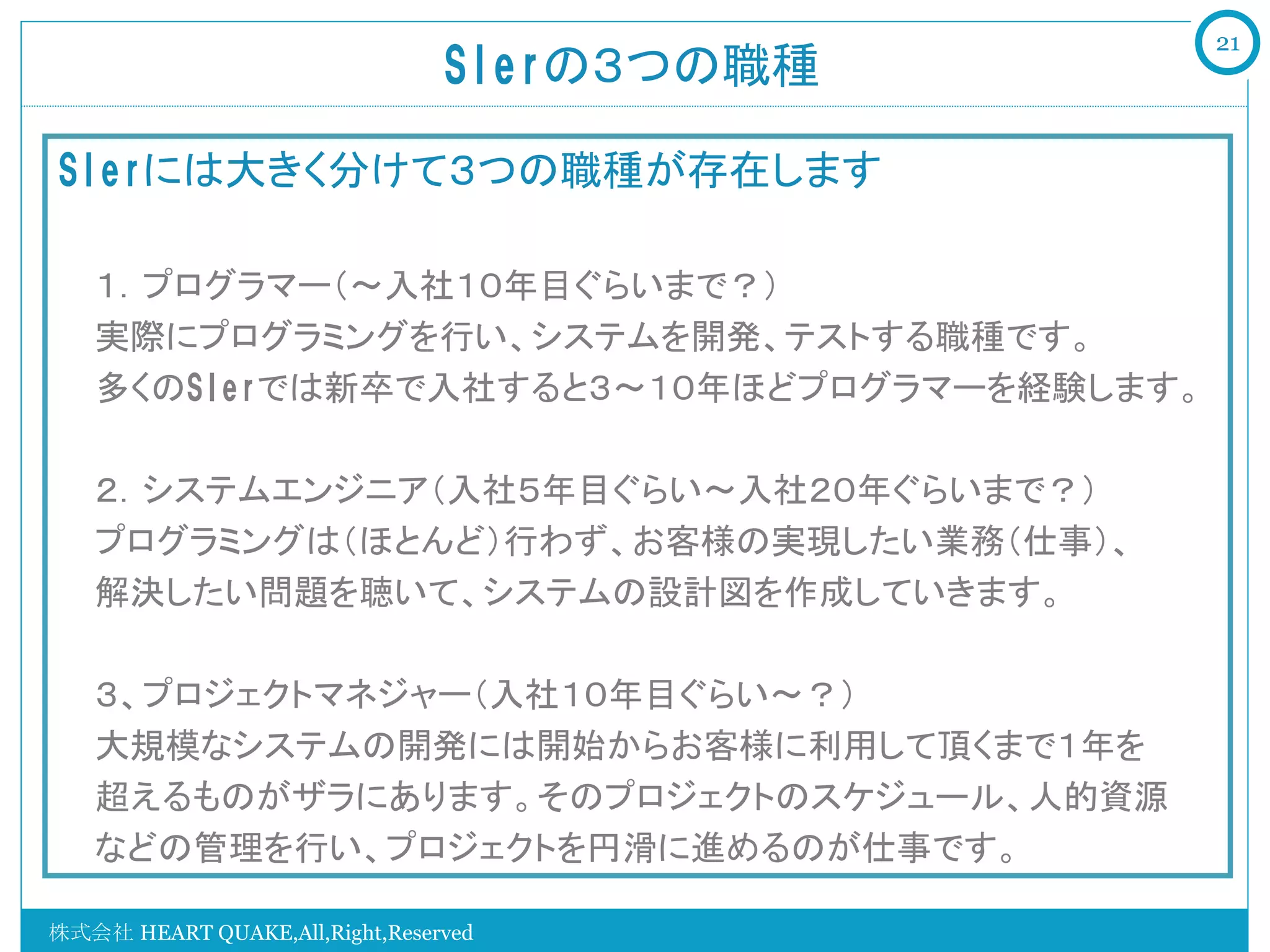 21
                                SIerの３つの職種	

SIerには大きく分けて３つの職種が存在します

   １．プログラマー（～入社１０年目ぐらいまで？）
   実際にプログラミングを行い、システムを開発、テストする職種です。
   多くのSIerでは新卒で入社すると３～１０年ほどプログラマーを経験します。

   ２．システムエンジニア（入社５年目ぐらい～入社２０年ぐらいまで？）
   プログラミングは（ほとんど）行わず、お客様の実現したい業務（仕事）、
   解決したい問題を聴いて、システムの設計図を作成していきます。

   ３、プロジェクトマネジャー（入社１０年目ぐらい～？）
   大規模なシステムの開発には開始からお客様に利用して頂くまで１年を
   超えるものがザラにあります。そのプロジェクトのスケジュール、人的資源
   などの管理を行い、プロジェクトを円滑に進めるのが仕事です。

株式会社 HEART QUAKE,All,Right,Reserved
 