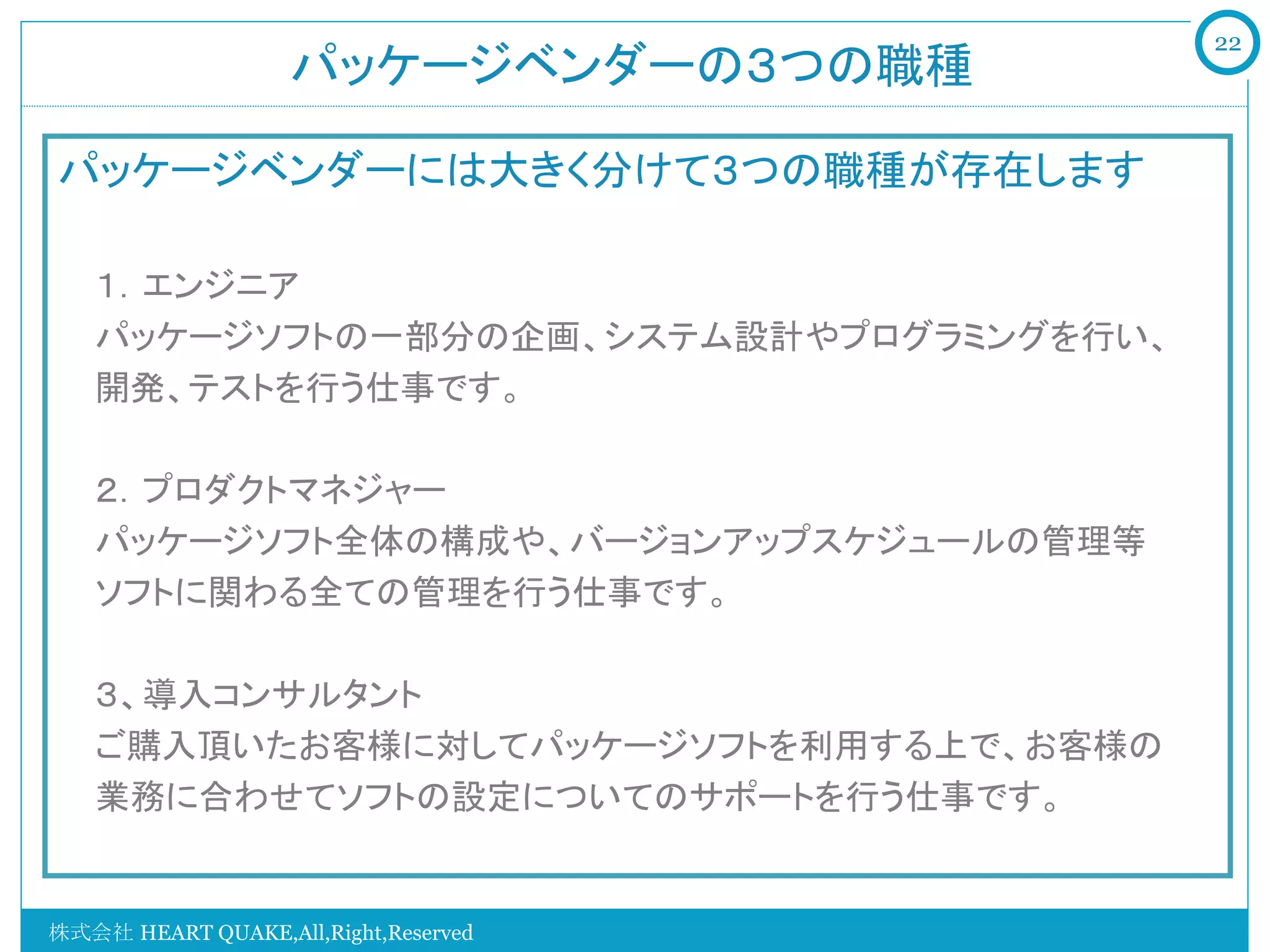 22
                   パッケージベンダーの３つの職種	

パッケージベンダーには大きく分けて３つの職種が存在します

   １．エンジニア
   パッケージソフトの一部分の企画、システム設計やプログラミングを行い、
   開発、テストを行う仕事です。

   ２．プロダクトマネジャー
   パッケージソフト全体の構成や、バージョンアップスケジュールの管理等
   ソフトに関わる全ての管理を行う仕事です。

   ３、導入コンサルタント
   ご購入頂いたお客様に対してパッケージソフトを利用する上で、お客様の
   業務に合わせてソフトの設定についてのサポートを行う仕事です。


株式会社 HEART QUAKE,All,Right,Reserved
 