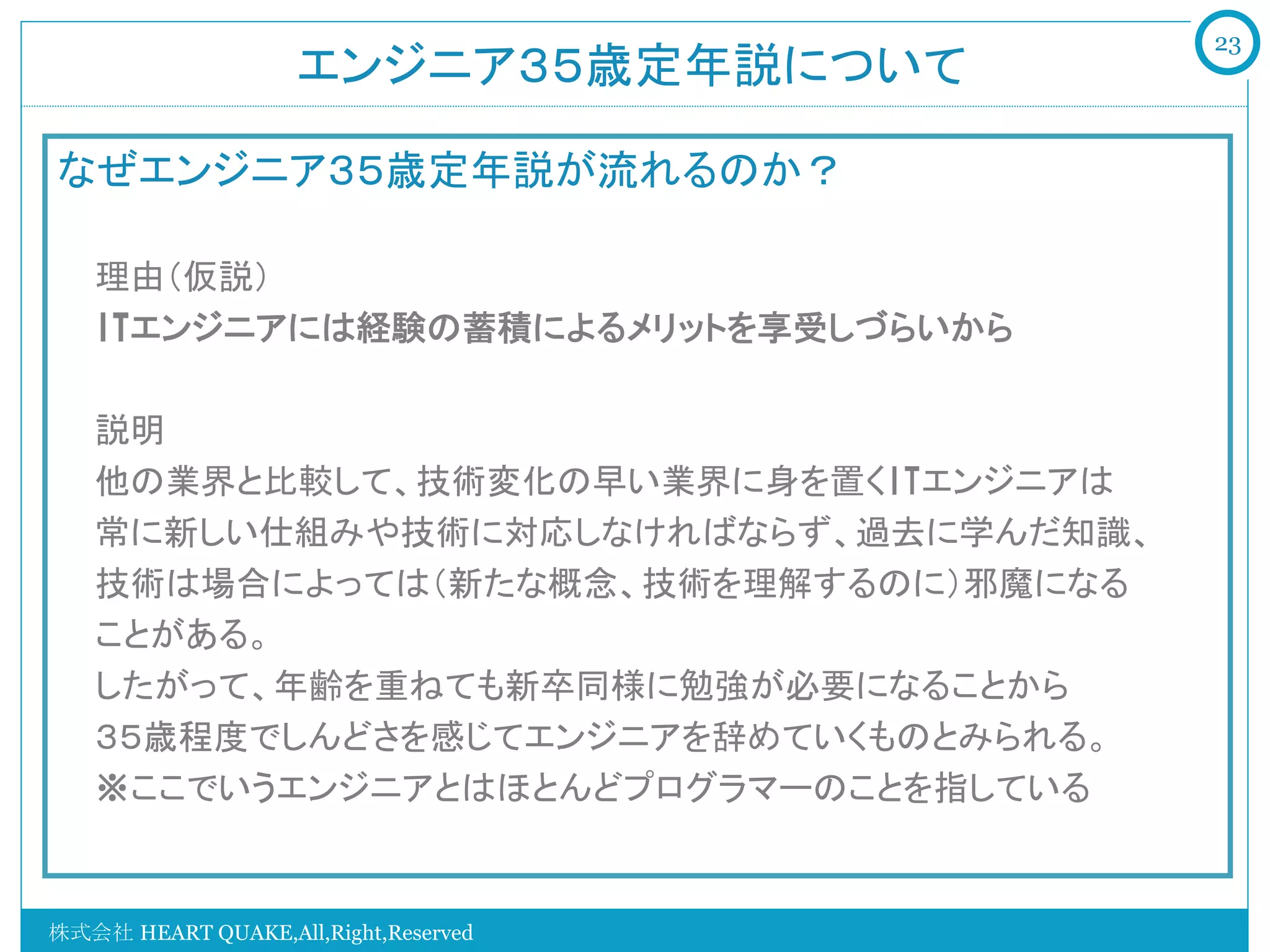 23
                    エンジニア３５歳定年説について	

なぜエンジニア３５歳定年説が流れるのか？

   理由（仮説）
   ITエンジニアには経験の蓄積によるメリットを享受しづらいから

   説明
   他の業界と比較して、技術変化の早い業界に身を置くITエンジニアは
   常に新しい仕組みや技術に対応しなければならず、過去に学んだ知識、
   技術は場合によっては（新たな概念、技術を理解するのに）邪魔になる
   ことがある。
   したがって、年齢を重ねても新卒同様に勉強が必要になることから
   ３５歳程度でしんどさを感じてエンジニアを辞めていくものとみられる。
   ※ここでいうエンジニアとはほとんどプログラマーのことを指している


株式会社 HEART QUAKE,All,Right,Reserved
 