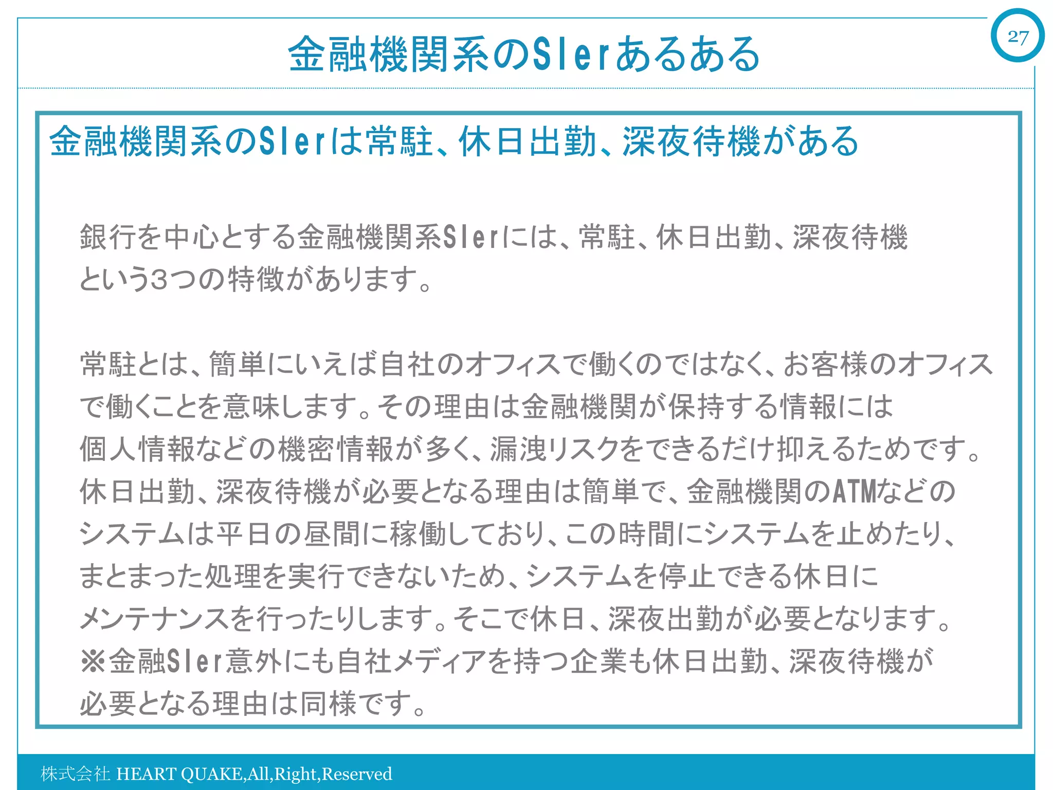 27
                        金融機関系のSIerあるある	

金融機関系のSIerは常駐、休日出勤、深夜待機がある

   銀行を中心とする金融機関系SIerには、常駐、休日出勤、深夜待機
   という３つの特徴があります。

   常駐とは、簡単にいえば自社のオフィスで働くのではなく、お客様のオフィス
   で働くことを意味します。その理由は金融機関が保持する情報には
   個人情報などの機密情報が多く、漏洩リスクをできるだけ抑えるためです。
   休日出勤、深夜待機が必要となる理由は簡単で、金融機関のATMなどの
   システムは平日の昼間に稼働しており、この時間にシステムを止めたり、
   まとまった処理を実行できないため、システムを停止できる休日に
   メンテナンスを行ったりします。そこで休日、深夜出勤が必要となります。
   ※金融SIer意外にも自社メディアを持つ企業も休日出勤、深夜待機が
   必要となる理由は同様です。

株式会社 HEART QUAKE,All,Right,Reserved
 