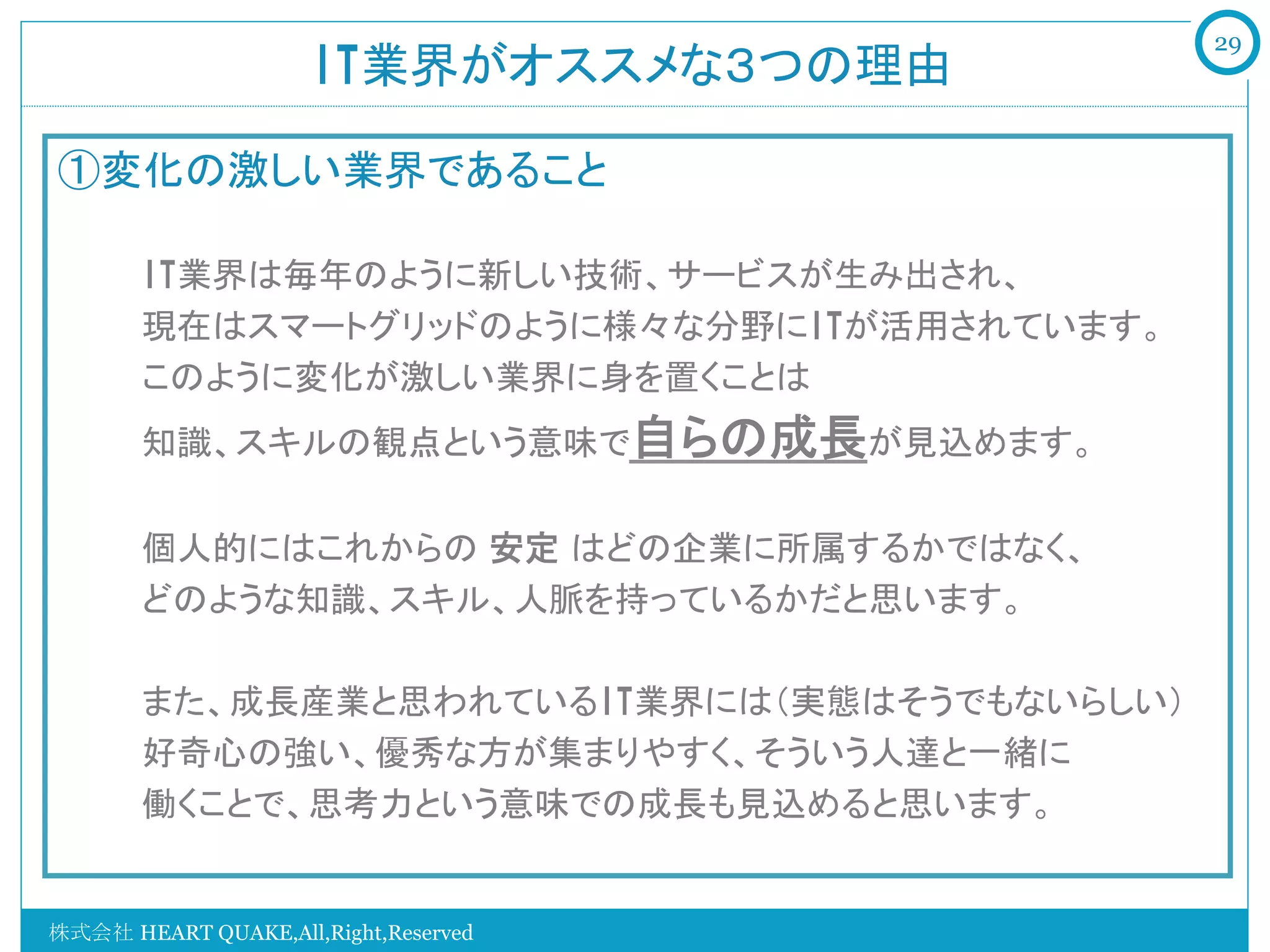 29
                     IT業界がオススメな３つの理由	

①変化の激しい業界であること
   　　
   　　IT業界は毎年のように新しい技術、サービスが生み出され、
   　　現在はスマートグリッドのように様々な分野にITが活用されています。
   　　このように変化が激しい業界に身を置くことは
   　　知識、スキルの観点という意味で自らの成長が見込めます。


   　　個人的にはこれからの 安定 はどの企業に所属するかではなく、
   　　どのような知識、スキル、人脈を持っているかだと思います。

   　　また、成長産業と思われているIT業界には（実態はそうでもないらしい）
   　　好奇心の強い、優秀な方が集まりやすく、そういう人達と一緒に
   　　働くことで、思考力という意味での成長も見込めると思います。


株式会社 HEART QUAKE,All,Right,Reserved
 