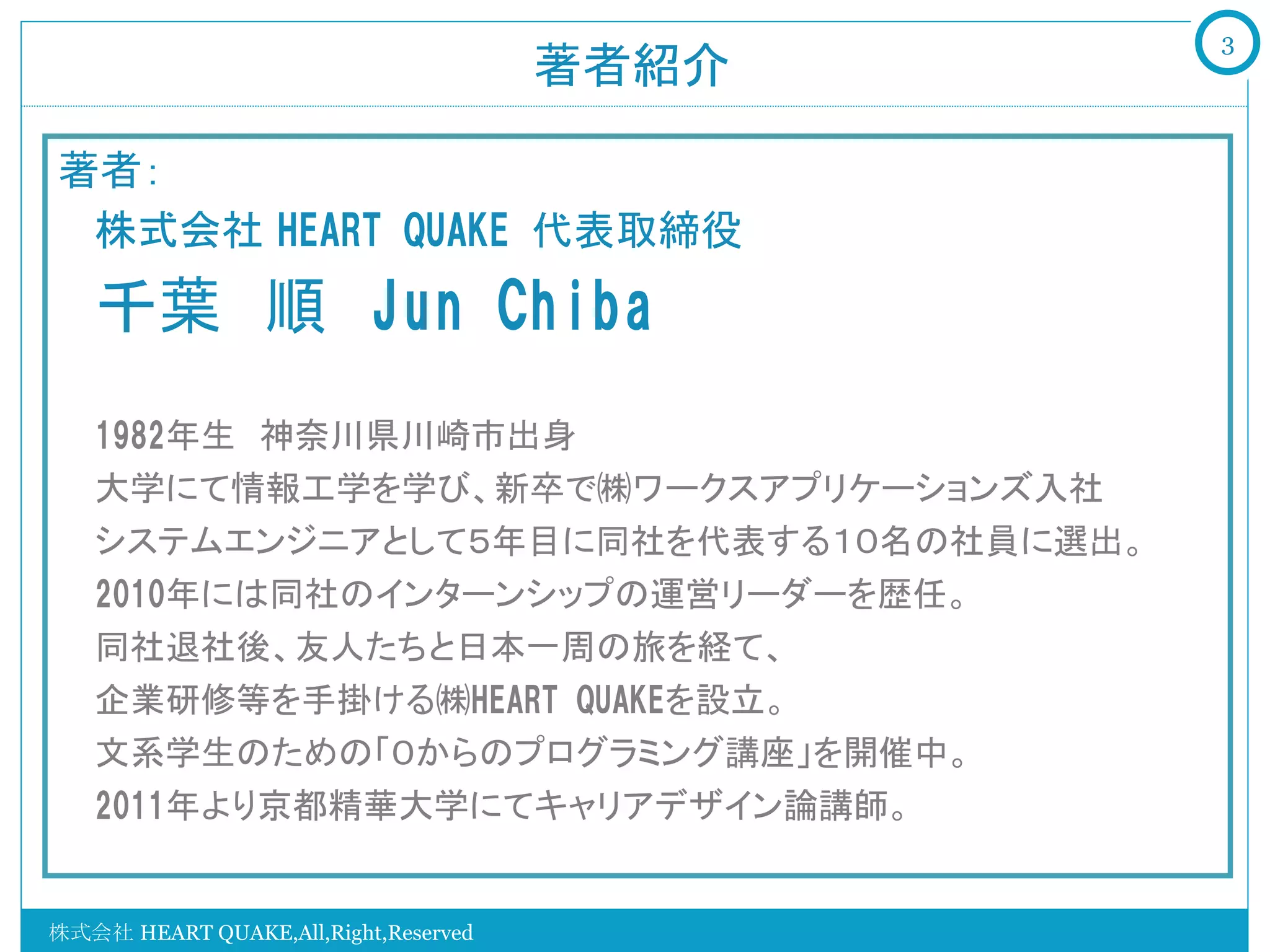 3
                                      著者紹介	

著者：
  株式会社 HEART  QUAKE  代表取締役　
    千葉　順　Jun  Chiba

    1982年生　神奈川県川崎市出身
    大学にて情報工学を学び、新卒で㈱ワークスアプリケーションズ入社
    システムエンジニアとして５年目に同社を代表する１０名の社員に選出。
    2010年には同社のインターンシップの運営リーダーを歴任。
    同社退社後、友人たちと日本一周の旅を経て、
    企業研修等を手掛ける㈱HEART  QUAKEを設立。
    文系学生のための「０からのプログラミング講座」を開催中。
    2011年より京都精華大学にてキャリアデザイン論講師。
    
株式会社 HEART QUAKE,All,Right,Reserved
 