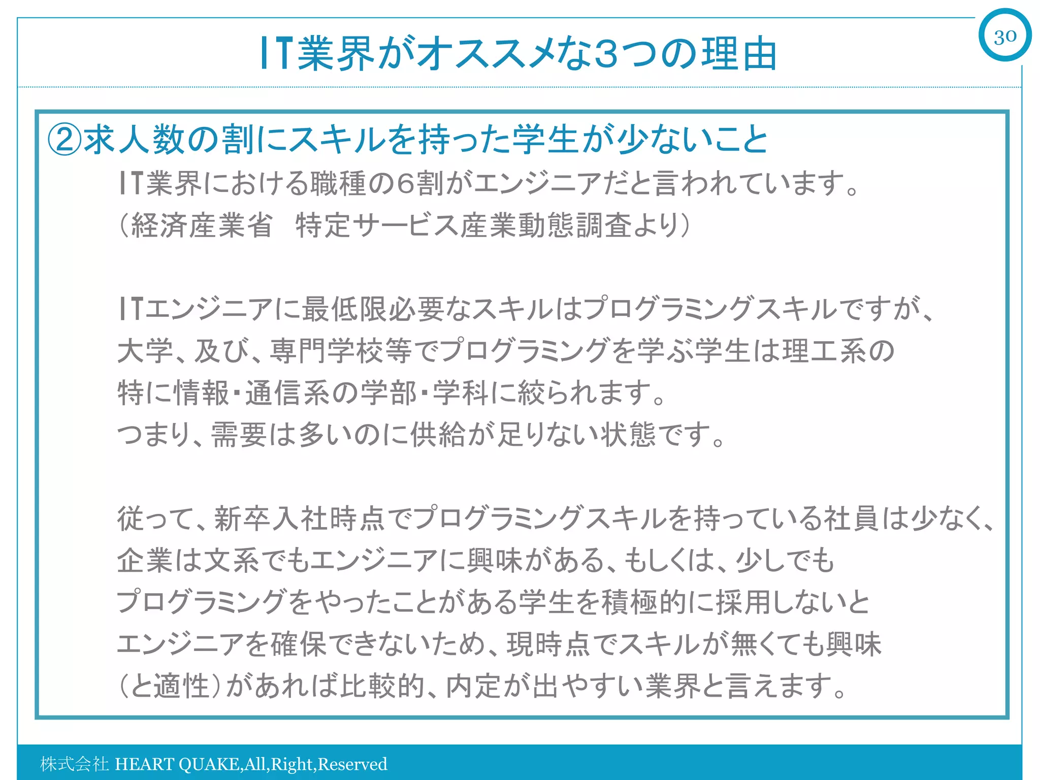 30
                     IT業界がオススメな３つの理由	

②求人数の割にスキルを持った学生が少ないこと
   　　IT業界における職種の６割がエンジニアだと言われています。
   　　（経済産業省　特定サービス産業動態調査より）

   　　ITエンジニアに最低限必要なスキルはプログラミングスキルですが、
   　　大学、及び、専門学校等でプログラミングを学ぶ学生は理工系の
   　　特に情報・通信系の学部・学科に絞られます。
   　　つまり、需要は多いのに供給が足りない状態です。

   　　従って、新卒入社時点でプログラミングスキルを持っている社員は少なく、
   　　企業は文系でもエンジニアに興味がある、もしくは、少しでも
   　　プログラミングをやったことがある学生を積極的に採用しないと
   　　エンジニアを確保できないため、現時点でスキルが無くても興味
   　　（と適性）があれば比較的、内定が出やすい業界と言えます。

株式会社 HEART QUAKE,All,Right,Reserved
 
