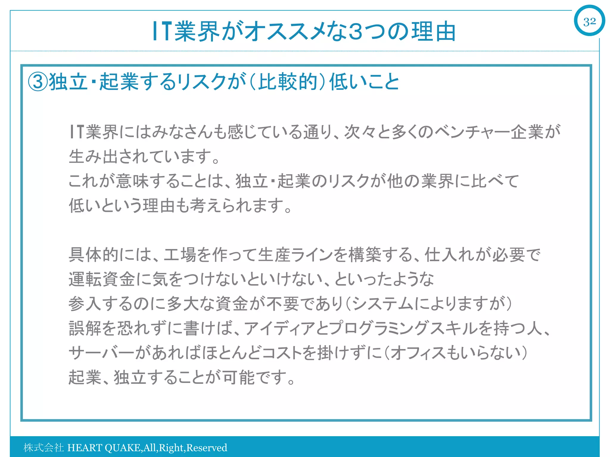 32
                     IT業界がオススメな３つの理由	

③独立・起業するリスクが（比較的）低いこと
   　　
   　　IT業界にはみなさんも感じている通り、次々と多くのベンチャー企業が
   　　生み出されています。
   　　これが意味することは、独立・起業のリスクが他の業界に比べて
   　　低いという理由も考えられます。

   　　具体的には、工場を作って生産ラインを構築する、仕入れが必要で
   　　運転資金に気をつけないといけない、といったような
   　　参入するのに多大な資金が不要であり（システムによりますが）
   　　誤解を恐れずに書けば、アイディアとプログラミングスキルを持つ人、
   　　サーバーがあればほとんどコストを掛けずに（オフィスもいらない）
   　　起業、独立することが可能です。
   　　

株式会社 HEART QUAKE,All,Right,Reserved
 