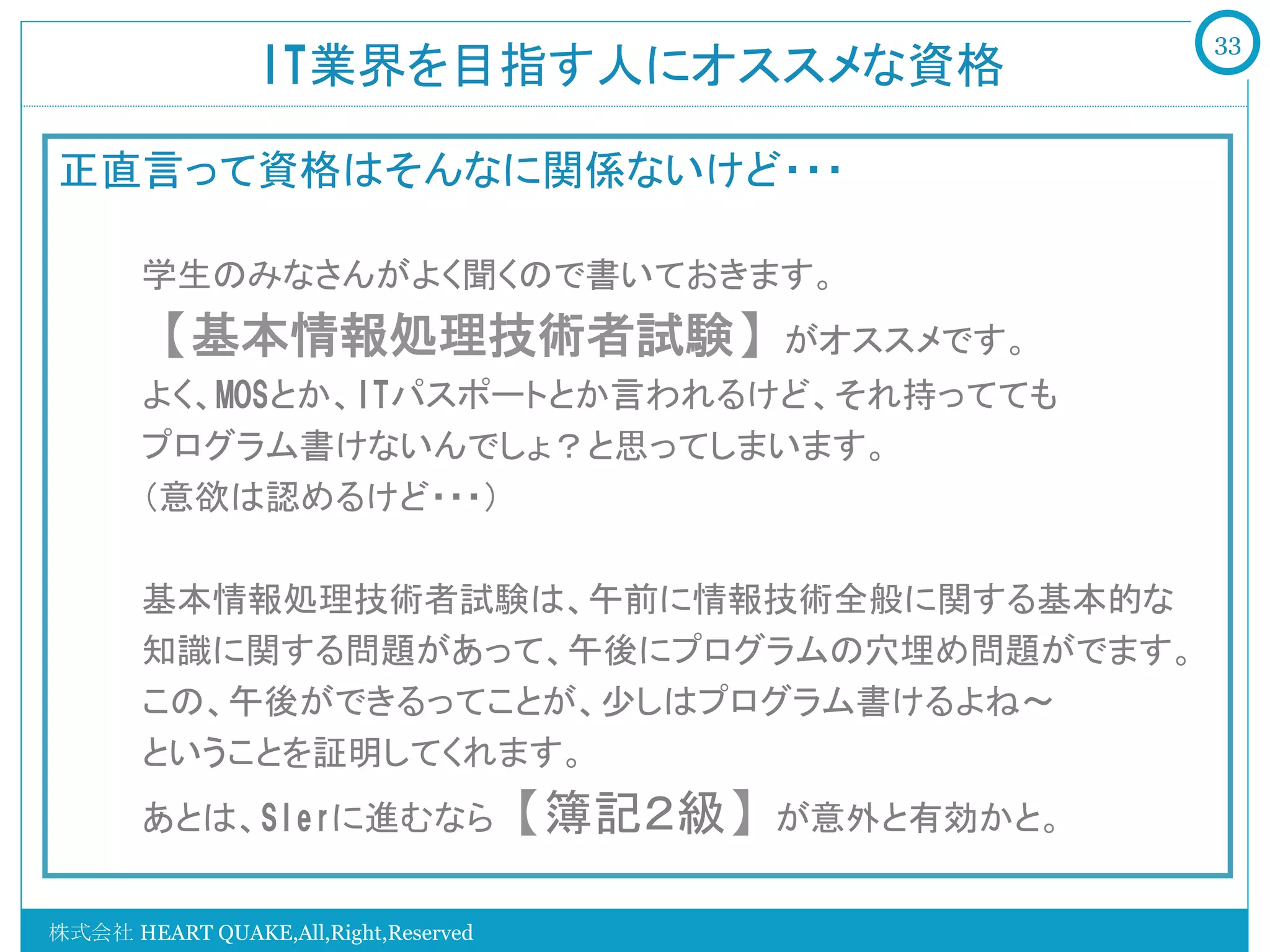 33
                 IT業界を目指す人にオススメな資格	

正直言って資格はそんなに関係ないけど・・・
   　　
   　　学生のみなさんがよく聞くので書いておきます。
   　　【基本情報処理技術者試験】がオススメです。
   　　よく、MOSとか、ITパスポートとか言われるけど、それ持ってても
   　　プログラム書けないんでしょ？と思ってしまいます。
   　　（意欲は認めるけど・・・）

   　　基本情報処理技術者試験は、午前に情報技術全般に関する基本的な
   　　知識に関する問題があって、午後にプログラムの穴埋め問題がでます。
   　　この、午後ができるってことが、少しはプログラム書けるよね～
   　　ということを証明してくれます。
   　　あとは、SIerに進むなら【簿記２級】が意外と有効かと。
  　　
  　　　
株式会社 HEART QUAKE,All,Right,Reserved
 