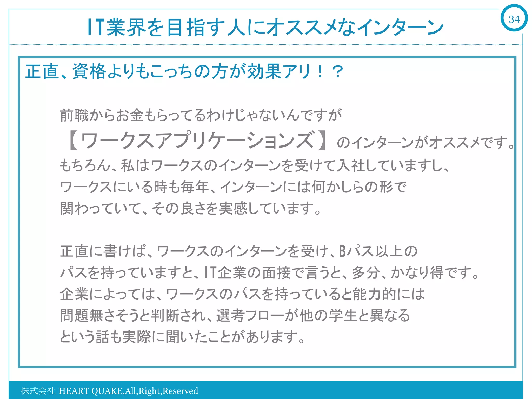34
            IT業界を目指す人にオススメなインターン	

正直、資格よりもこっちの方が効果アリ！？
   　　
   　　前職からお金もらってるわけじゃないんですが
   　　【ワークスアプリケーションズ】のインターンがオススメです。
   　　もちろん、私はワークスのインターンを受けて入社していますし、
   　　ワークスにいる時も毎年、インターンには何かしらの形で
   　　関わっていて、その良さを実感しています。

   　　正直に書けば、ワークスのインターンを受け、Bパス以上の
   　　パスを持っていますと、IT企業の面接で言うと、多分、かなり得です。
   　　企業によっては、ワークスのパスを持っていると能力的には
   　　問題無さそうと判断され、選考フローが他の学生と異なる
   　　という話も実際に聞いたことがあります。　　
   　　　

株式会社 HEART QUAKE,All,Right,Reserved
 