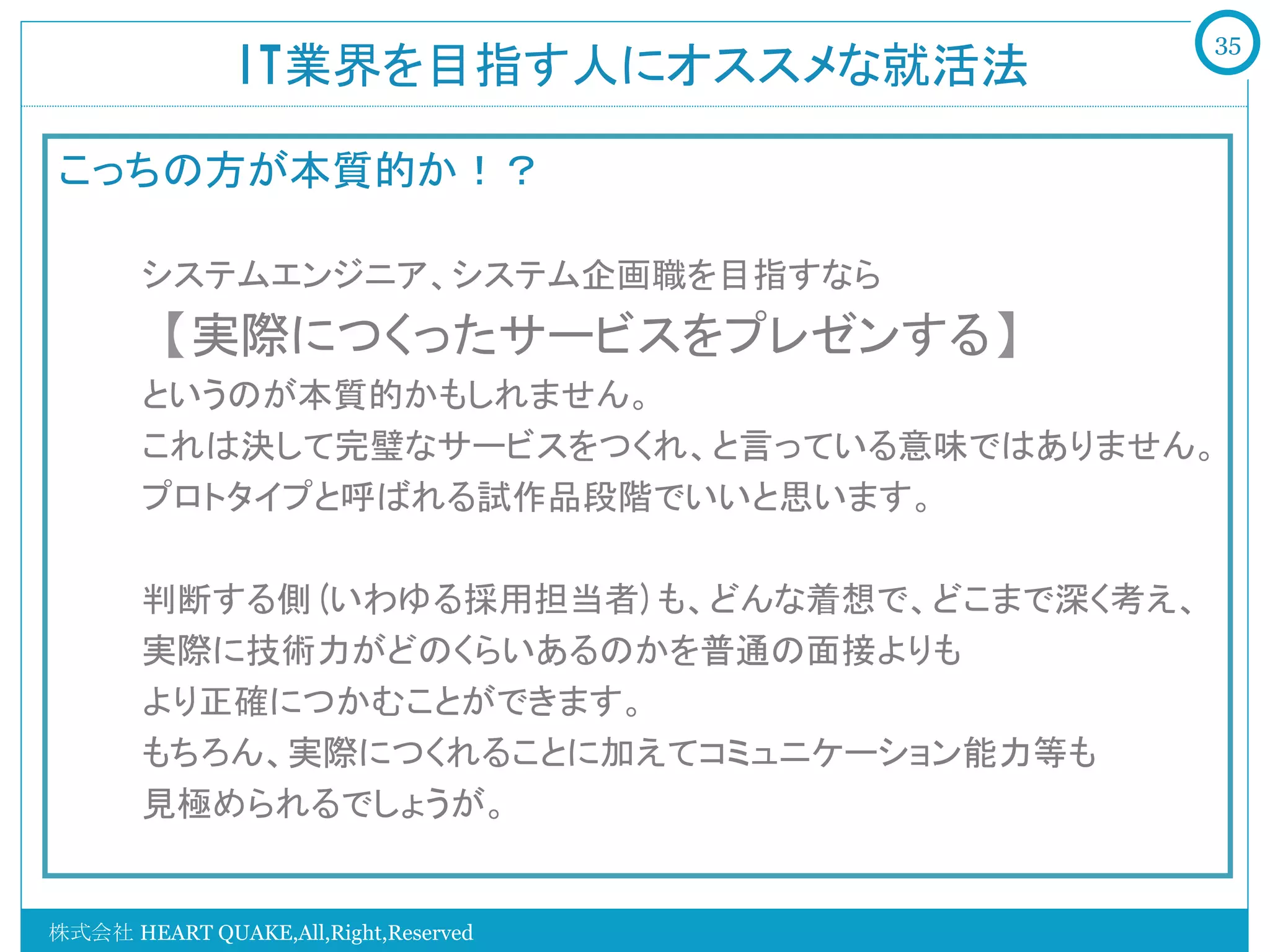 35
               IT業界を目指す人にオススメな就活法	

こっちの方が本質的か！？
   　　
   　　システムエンジニア、システム企画職を目指すなら
   　　【実際につくったサービスをプレゼンする】
   　　というのが本質的かもしれません。
   　　これは決して完璧なサービスをつくれ、と言っている意味ではありません。
   　　プロトタイプと呼ばれる試作品段階でいいと思います。

   　　判断する側(いわゆる採用担当者)も、どんな着想で、どこまで深く考え、
   　　実際に技術力がどのくらいあるのかを普通の面接よりも
   　　より正確につかむことができます。
   　　もちろん、実際につくれることに加えてコミュニケーション能力等も
   　　見極められるでしょうが。


株式会社 HEART QUAKE,All,Right,Reserved
 