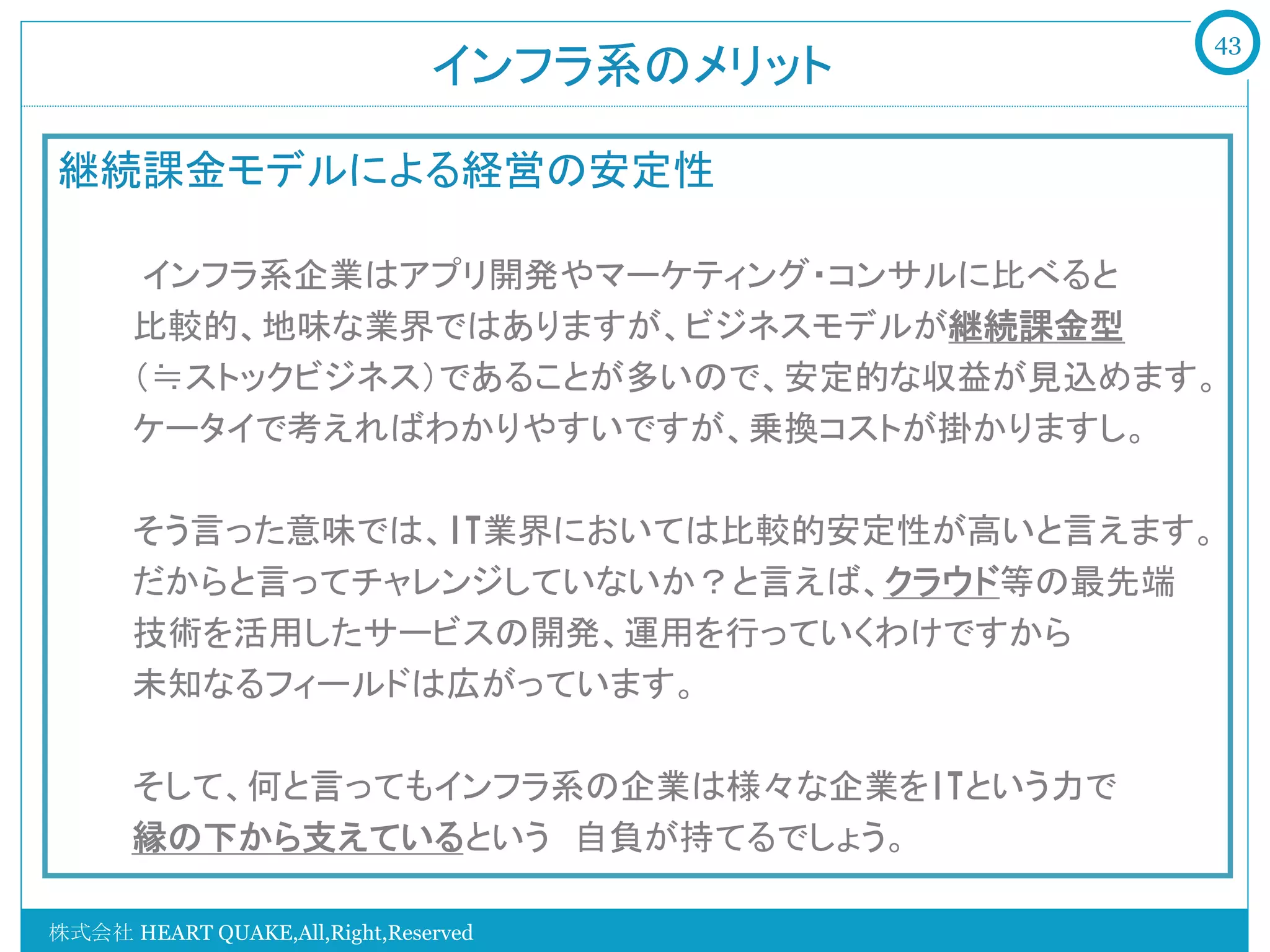 43
                               インフラ系のメリット	

継続課金モデルによる経営の安定性
    　　
    　　インフラ系企業はアプリ開発やマーケティング・コンサルに比べると
       比較的、地味な業界ではありますが、ビジネスモデルが継続課金型
       （≒ストックビジネス）であることが多いので、安定的な収益が見込めます。
    　  ケータイで考えればわかりやすいですが、乗換コストが掛かりますし。

         そう言った意味では、IT業界においては比較的安定性が高いと言えます。
         だからと言ってチャレンジしていないか？と言えば、クラウド等の最先端
         技術を活用したサービスの開発、運用を行っていくわけですから
         未知なるフィールドは広がっています。

       そして、何と言ってもインフラ系の企業は様々な企業をITという力で
       縁の下から支えているという　自負が持てるでしょう。

株式会社 HEART QUAKE,All,Right,Reserved
 