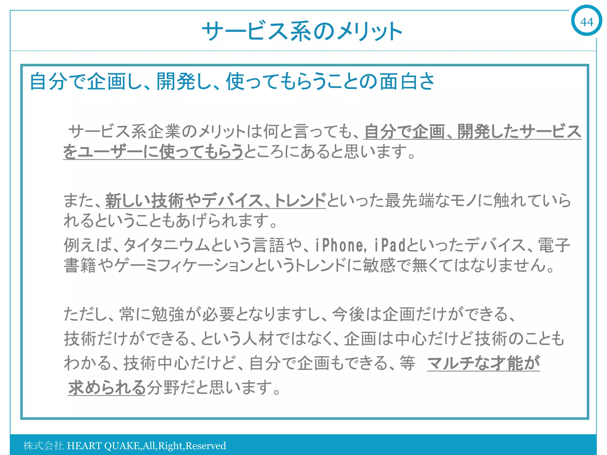 44
                              サービス系のメリット	

自分で企画し、開発し、使ってもらうことの面白さ
    　　
    　　サービス系企業のメリットは何と言っても、自分で企画、開発したサービス
       をユーザーに使ってもらうところにあると思います。
       
       また、新しい技術やデバイス、トレンドといった最先端なモノに触れていら
       れるということもあげられます。
       例えば、タイタニウムという言語や、iPhone,iPadといったデバイス、電子
       書籍やゲーミフィケーションというトレンドに敏感で無くてはなりません。

       ただし、常に勉強が必要となりますし、今後は企画だけができる、
       技術だけができる、という人材ではなく、企画は中心だけど技術のことも
       わかる、技術中心だけど、自分で企画もできる、等　マルチな才能が
    　　求められる分野だと思います。


株式会社 HEART QUAKE,All,Right,Reserved
 