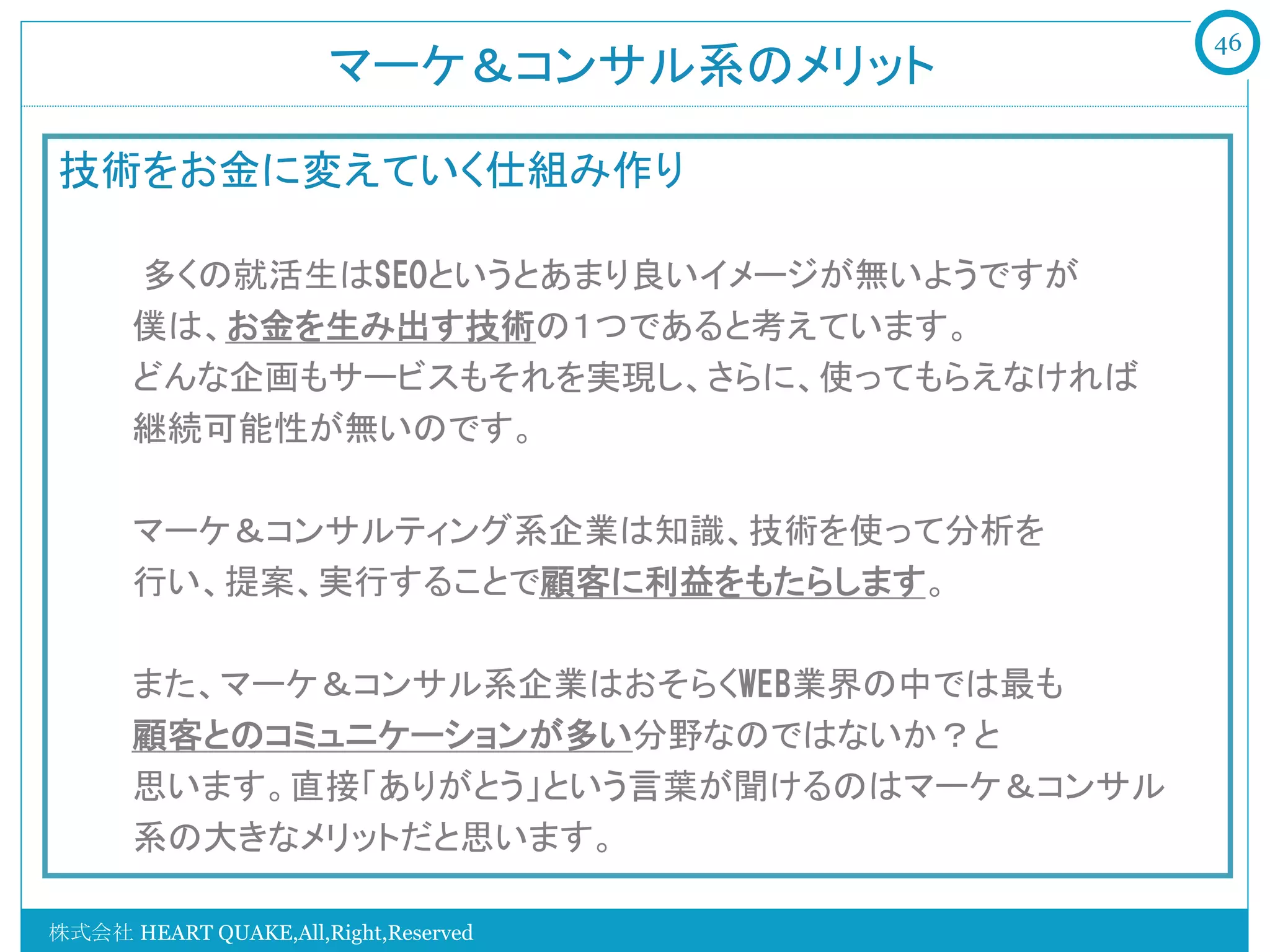 46
                       マーケ＆コンサル系のメリット	

技術をお金に変えていく仕組み作り
    　　
    　　多くの就活生はSEOというとあまり良いイメージが無いようですが
       僕は、お金を生み出す技術の１つであると考えています。
       どんな企画もサービスもそれを実現し、さらに、使ってもらえなければ
       継続可能性が無いのです。
       
       マーケ＆コンサルティング系企業は知識、技術を使って分析を
       行い、提案、実行することで顧客に利益をもたらします。

         また、マーケ＆コンサル系企業はおそらくWEB業界の中では最も
         顧客とのコミュニケーションが多い分野なのではないか？と
         思います。直接「ありがとう」という言葉が聞けるのはマーケ＆コンサル
         系の大きなメリットだと思います。

株式会社 HEART QUAKE,All,Right,Reserved
 