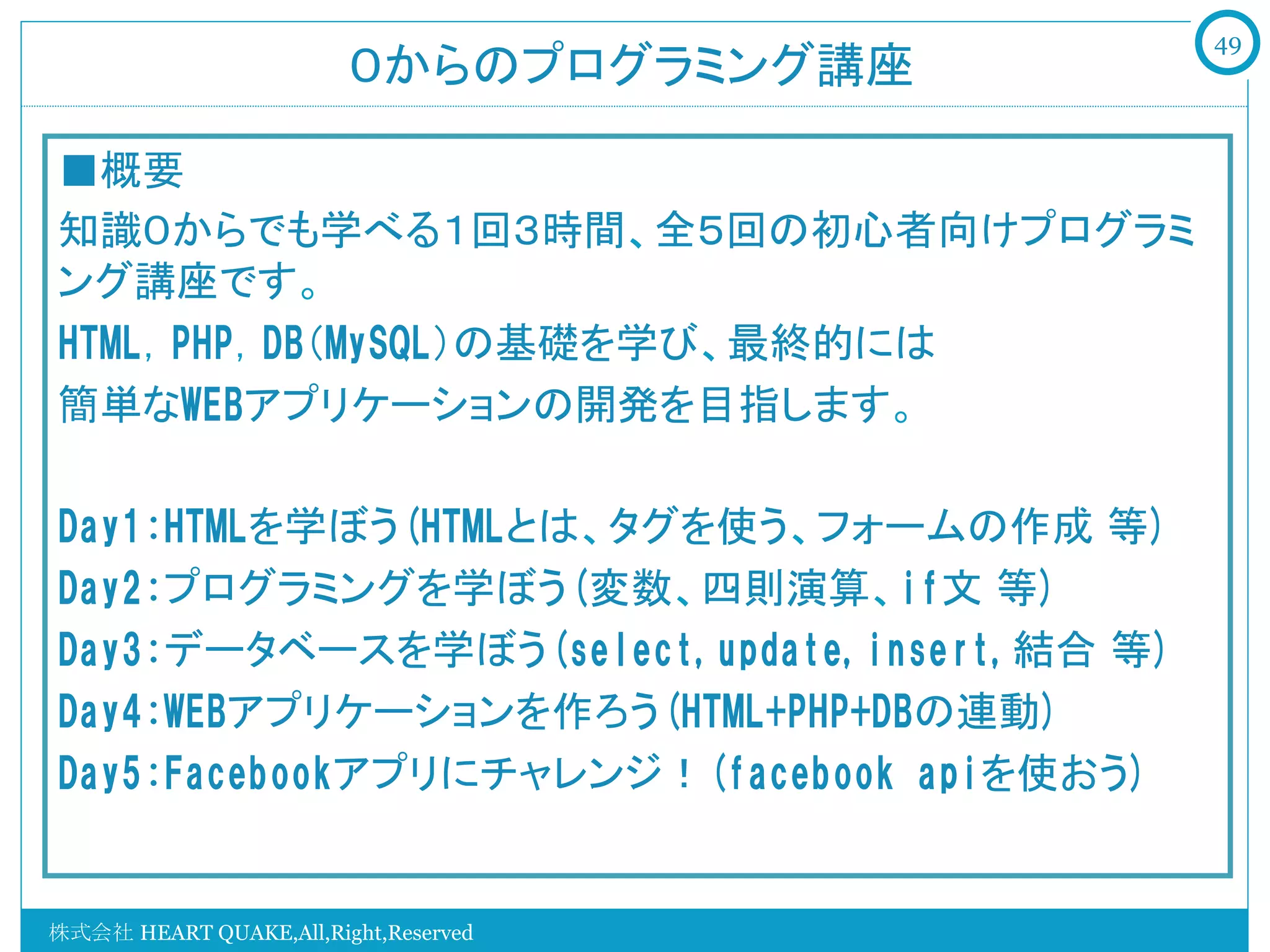 49
                        ０からのプログラミング講座

■概要
知識０からでも学べる１回３時間、全５回の初心者向けプログラミ
ング講座です。
HTML，PHP，DB（MySQL）の基礎を学び、最終的には
簡単なWEBアプリケーションの開発を目指します。

Day1:HTMLを学ぼう(HTMLとは、タグを使う、フォームの作成 等)
Day2:プログラミングを学ぼう(変数、四則演算、if文 等)
Day3:データベースを学ぼう(select,update,insert,結合 等)
Day4:WEBアプリケーションを作ろう(HTML+PHP+DBの連動)
Day5:Facebookアプリにチャレンジ！(facebook  apiを使おう)


株式会社 HEART QUAKE,All,Right,Reserved
 