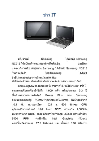 IT




                         Samsung                         Samsung
NC215
                          Samsung                  Samsung NC215
                                 Samsung                      NC21
5      Notebook                10.1


       SamsungNC215                                          14
                              1,000                          2-3
                              Power       Plus           Samsung
        Samsung   NC215
10.1                          1024     x     600                  CPU
                      Intel   Atom    N570                  1.66GHz
             DDR3 1GB                            250GB
5400      RPM                     Intel      Graphics
                  17.5                               1.32
 