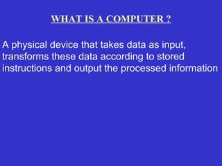 WHAT IS A COMPUTER ?

A physical device that takes data as input,
transforms these data according to stored
instructions and output the processed information
 