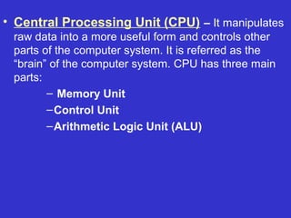 • Central Processing Unit (CPU) – It manipulates
 raw data into a more useful form and controls other
 parts of the computer system. It is referred as the
 “brain” of the computer system. CPU has three main
 parts:
        – Memory Unit
        – Control Unit
        – Arithmetic Logic Unit (ALU)
 
