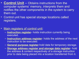 • Control Unit – Obtains instructions from the
  computer systems’ memory, interprets them and
  notifies the other components in the system to carry
  them out.
• Control unit has special storage locations called
  registers.

• Main registers of control unit:
   – Instruction register- holds instruction currently being
     executed.
   – Instruction address register- holds the address of the next
     instruction to be executed.
   – General purpose register-hold data for temporary storage.
   – Storage address register and storage data register- hold
     the address & content respectively of a storage instruction
     prior to data being placed into a location transferred from it.
 