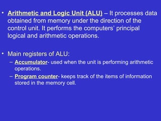 • Arithmetic and Logic Unit (ALU) – It processes data
  obtained from memory under the direction of the
  control unit. It performs the computers’ principal
  logical and arithmetic operations.

• Main registers of ALU:
  – Accumulator- used when the unit is performing arithmetic
    operations.
  – Program counter- keeps track of the items of information
    stored in the memory cell.
 