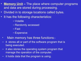 • Memory Unit – The place where computer programs
  and data are stored during processing.
• Divided in to storage locations called bytes.
• It has the following characteristics:
         – Volatile
         – Randomly accessed
         – Fast
         – Expensive
•   Main memory has three functions:-
– it stores all or part of the software program that is
  being executed.
– it also stores the operating system program that
  manage the operation of the computer.
– it holds data that the program is using.
 