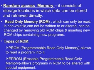 • Random access Memory – it consists of
  storage locations in which data can be stored
  and retrieved directly.
• Read Only Memory (ROM) : which can only be read,
  is non-volatile,can not be written to or altered, can be
  changed by removing old ROM chips & inserting new
  ROM chips containing new programs.
• Types of ROM:
   PROM (Programmable Read Only Memory)-allows
   to read a program into it.
   EPROM (Erasable Programmable Read Only
   Memory)-allows programs in ROM to be altered with
   special equipment.
 