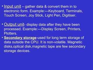 • Input unit – gather data & convert them in to
 electronic form. Example:---Keyboard, Terminals,
 Touch Screen, Joy Stick, Light Pen, Digitiser.

• Output unit- display data after they have been
  processed. Example:---Display Screen, Printers,
  Plotters.
• Secondary storage-used for long term storage of
  data outside the CPU. It is non-volatile. Magnetic
  disks,optical disk,magnetic tape are few secondary
  storage devices.
 