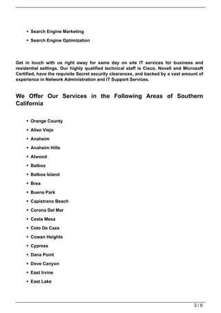 Search Engine Marketing

       Search Engine Optimization




Get in touch with us right away for same day on site IT services for business and
residential settings. Our highly qualified technical staff is Cisco, Novell and Microsoft
Certified, have the requisite Secret security clearances, and backed by a vast amount of
experience in Network Administration and IT Support Services.


We Offer Our Services in the Following Areas of Southern
California

       Orange County
       Aliso Viejo

       Anaheim

       Anaheim Hills

       Atwood

       Balboa

       Balboa Island

       Brea

       Buena Park

       Capistrano Beach

       Corona Del Mar
       Costa Mesa

       Coto De Caza

       Cowan Heights

       Cypress

       Dana Point

       Dove Canyon

       East Irvine

       East Lake




                                                                                    3/6
 